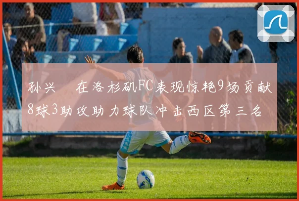 孙兴慜在洛杉矶FC表现惊艳9场贡献8球3助攻助力球队冲击西区第三名