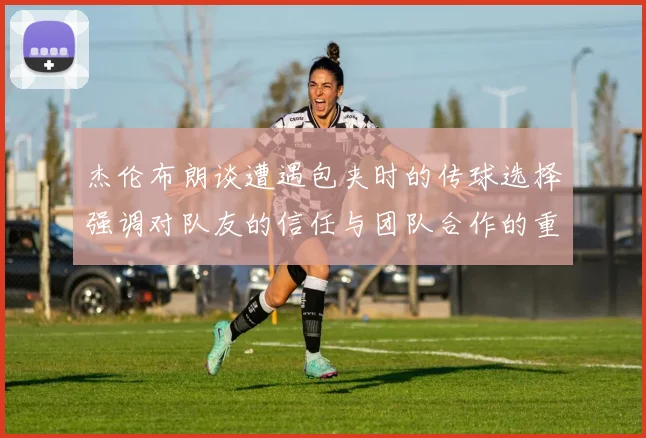 杰伦布朗谈遭遇包夹时的传球选择强调对队友的信任与团队合作的重要性