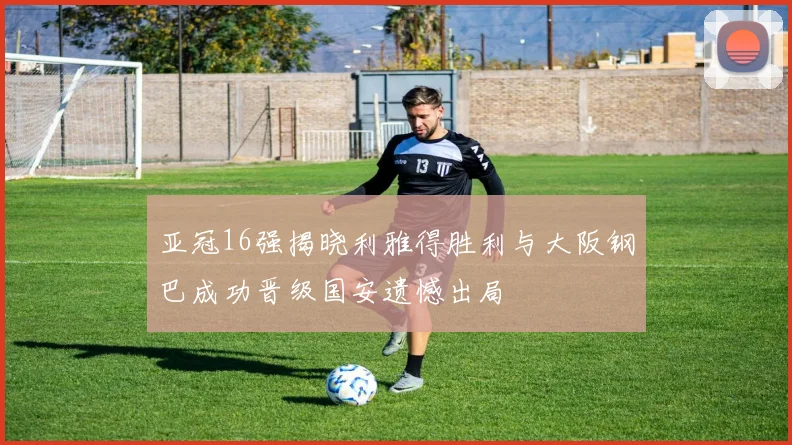 亚冠16强揭晓利雅得胜利与大阪钢巴成功晋级国安遗憾出局