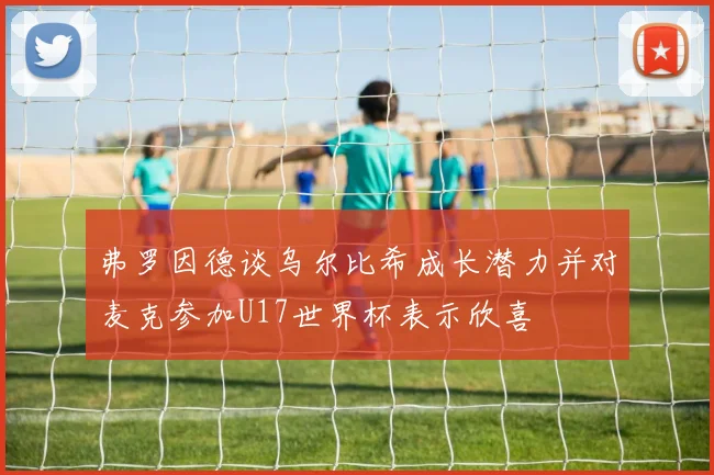 弗罗因德谈乌尔比希成长潜力并对麦克参加U17世界杯表示欣喜
