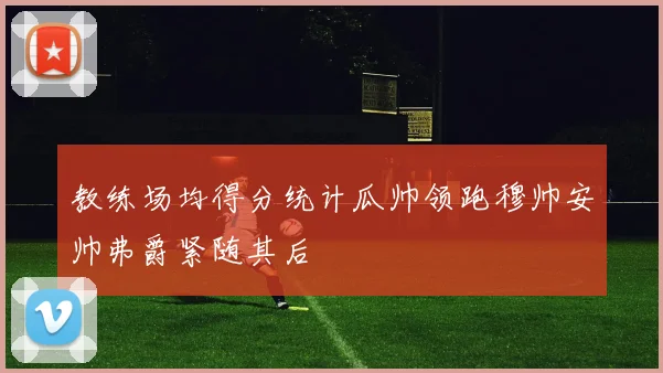 教练场均得分统计瓜帅领跑穆帅安帅弗爵紧随其后