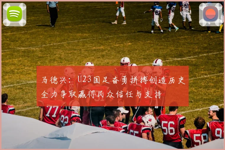 马德兴：U23国足奋勇拼搏创造历史全力争取赢得民众信任与支持