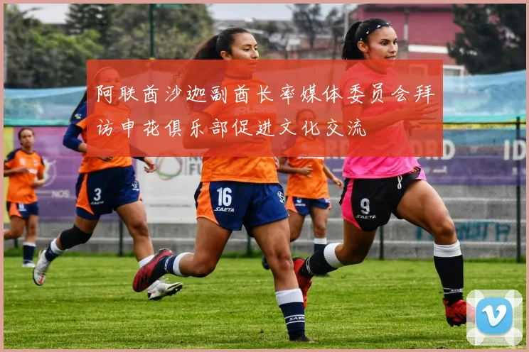 阿联酋沙迦副酋长率媒体委员会拜访申花俱乐部促进文化交流